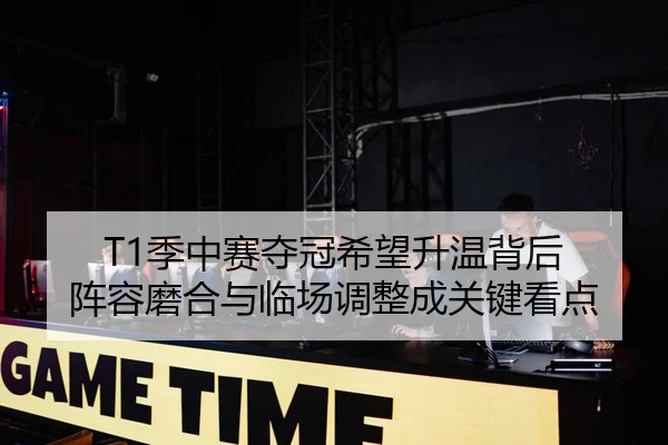 T1季中赛夺冠希望升温背后 阵容磨合与临场调整成关键看点